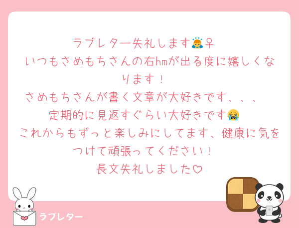 ラブレター失礼します🙇‍♀️
いつもさめもちさんの右hmが出る度に嬉しくなります！
さめもちさんが書く文章が大好きです、、、
定期的に見返すぐらい大好きです😭
これからもずっと楽しみにしてます、健康に気をつけて頑張ってください！
長文失礼しました