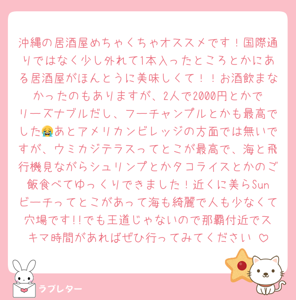 沖縄の居酒屋めちゃくちゃオススメです！国際通りではなく少し外れて1本入ったところとかにある居酒屋がほんとうに美味しくて！！お酒飲まなかったのもありますが、2人で2000円とかでリーズナブルだし、フーチャンプルとかも最高でした😭あとアメリカンビレッジの方面では無いですが、ウミカジテラスってとこが最高で、海と飛行機見ながらシュリンプとかタコライスとかのご飯食べてゆっくりできました！近くに美らSunビーチってとこがあって海も綺麗で人も少なくて穴場です!!でも王道じゃないので那覇付近でスキマ時間があればぜひ行ってみてください☺️