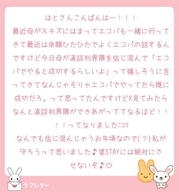 はとさんこんばんはー！！！
最近母がスキズにはまってエコパも一緒に行ってきて最近は余韻ひたひたでよくエコパの話するんですけど今日母が直談判界隈を信じ混んで「エコパでやると成功するらしいよ」って嬉しそうに言ってきてなんじゃそりゃエコパでやってたら既に成功だろ。って思ってたんですけどX見てみたらなんと直談判界隈ができあがっててなるほど！！！！ってなりましたﾆｺﾘ
なんでも信じ混んじゃうお年頃なので(？)私が守ろうって思いました♪婆STAYには絶対にさせないぞ♪