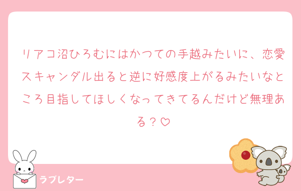 リアコ沼ひろむにはかつての手越みたいに、恋愛スキャンダル出ると逆に好感度上がるみたいなところ目指してほしくなってきてるんだけど無理ある？