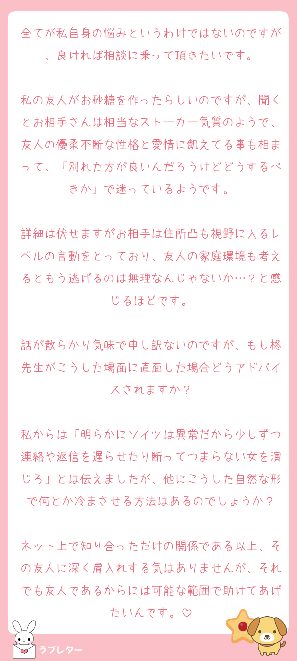 全てが私自身の悩みというわけではないのですが、良ければ相談に乗って頂きたいです。

私の友人がお砂糖を作ったらしいのですが、聞くとお相手さんは相当なストーカー気質のようで、友人の優柔不断な性格と愛情に飢えてる事も相まって、「別れた方が良いんだろうけどどうするべきか」で迷っているようです。

詳細は伏せますがお相手は住所凸も視野に入るレベルの言動をとっており、友人の家庭環境も考えるともう逃げるのは無理なんじゃないか…？と感じるほどです。

話が散らかり気味で申し訳ないのですが、もし柊先生がこうした場面に直面した場合どうアドバイスされますか？

私からは「明らかにソイツは異常だから少しずつ連絡や返信を遅らせたり断ってつまらない女を演じろ」とは伝えましたが、他にこうした自然な形で何とか冷まさせる方法はあるのでしょうか？

ネット上で知り合っただけの関係である以上、その友人に深く肩入れする気はありませんが、それでも友人であるからには可能な範囲で助けてあげたいんです。