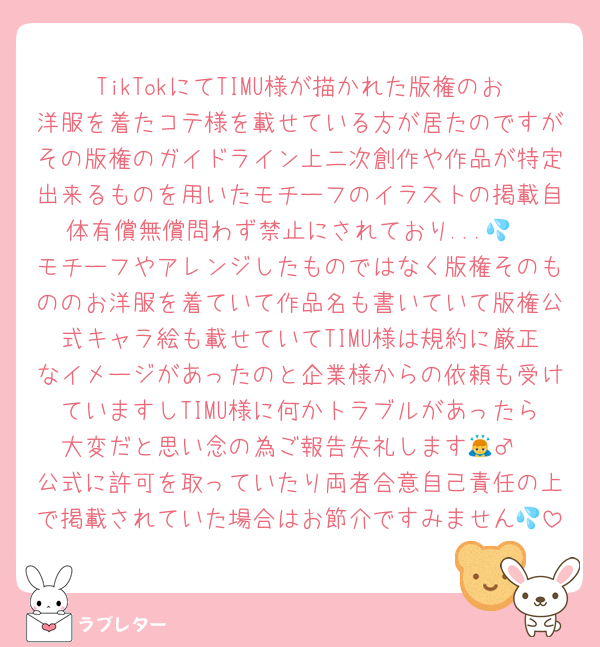 TikTokにてTIMU様が描かれた版権のお洋服を着たコテ様を載せている方が居たのですがその版権のガイドライン上二次創作や作品が特定出来るものを用いたモチーフのイラストの掲載自体有償無償問わず禁止にされており...💦
モチーフやアレンジしたものではなく版権そのもののお洋服を着ていて作品名も書いていて版権公式キャラ絵も載せていてTIMU様は規約に厳正なイメージがあったのと企業様からの依頼も受けていますしTIMU様に何かトラブルがあったら大変だと思い念の為ご報告失礼します🙇‍♂️
公式に許可を取っていたり両者合意自己責任の上で掲載されていた場合はお節介ですみません💦
