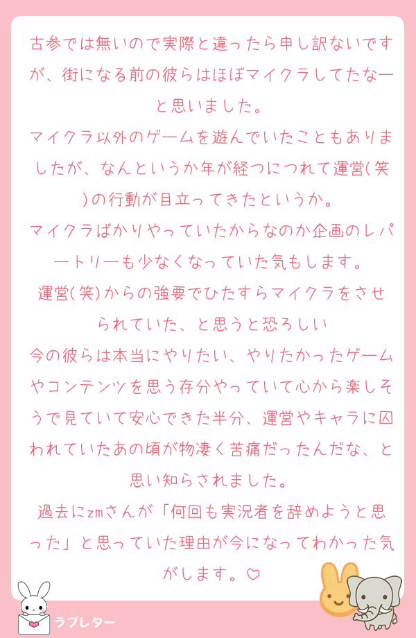 古参では無いので実際と違ったら申し訳ないですが、街になる前の彼らはほぼマイクラしてたなーと思いました。
マイクラ以外のゲームを遊んでいたこともありましたが、なんというか年が経つにつれて運営(笑)の行動が目立ってきたというか。
マイクラばかりやっていたからなのか企画のレパートリーも少なくなっていた気もします。
運営(笑)からの強要でひたすらマイクラをさせられていた、と思うと恐ろしい
今の彼らは本当にやりたい、やりたかったゲームやコンテンツを思う存分やっていて心から楽しそうで見ていて安心できた半分、運営やキャラに囚われていたあの頃が物凄く苦痛だったんだな、と思い知らされました。
過去にzmさんが「何回も実況者を辞めようと思った」と思っていた理由が今になってわかった気がします。