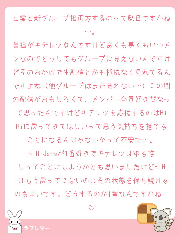 亡霊と新グループ担両方するのって駄目ですかね…。
自担がキテレツなんですけど良くも悪くもいつメンなのでどうしてもグループに見えないんですけどそのおかげで生配信とかも抵抗なく見れてるんですよね（他グループはまだ見れない…）この間の配信がおもしろくて、メンバー全員好きだなって思ったんですけどキテレツを応援するのはHiHiに戻ってきてほしいって思う気持ちを捨てることになるんじゃないかって不安で…。
HiHiJetsが1番好きでキテレツはゆる推しってことにしようかとも思いましたけどHiHiはもう戻ってこないのにその状態を保ち続けるのも辛いです。どうするのが1番なんですかね…