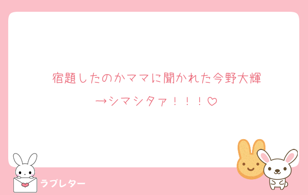 宿題したのかママに聞かれた今野大輝
→シマシタァ！！！