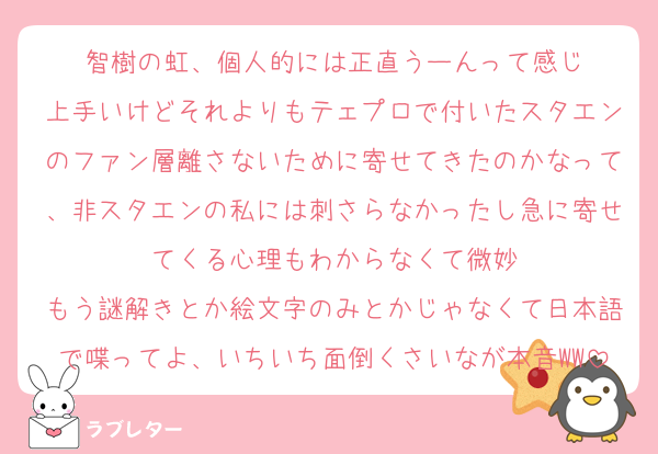 智樹の虹、個人的には正直うーんって感じ
上手いけどそれよりもテェプロで付いたスタエンのファン層離さないために寄せてきたのかなって、非スタエンの私には刺さらなかったし急に寄せてくる心理もわからなくて微妙
もう謎解きとか絵文字のみとかじゃなくて日本語で喋ってよ、いちいち面倒くさいなが本音WW