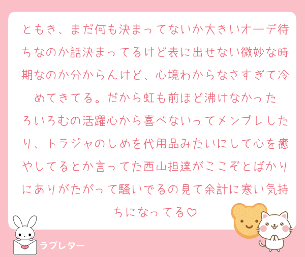 ともき、まだ何も決まってないか大きいオーデ待ちなのか話決まってるけど表に出せない微妙な時期なのか分からんけど、心境わからなさすぎて冷めてきてる。だから虹も前ほど沸けなかった
ろいろむの活躍心から喜べないってメンブレしたり、トラジャのしめを代用品みたいにして心を癒やしてるとか言ってた西山担達がここぞとばかりにありがたがって騒いでるの見て余計に寒い気持ちになってる