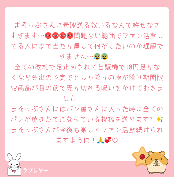まそっぷさんに毒DM送る奴いるなんて許せなさすぎます…😡😡😡😡問題ない範囲でファン活動してる人にまで当たり屋して何がしたいのか理解できません…😰😰
全ての改札で足止めされて自販機で10円足りなくなり外出の予定でどしゃ降りの雨が降り期間限定商品が目の前で売り切れる呪いをかけておきました！！！！
まそっぷさんにはパン屋さんに入った時に全てのパンが焼きたてになっている祝福を送ります✨💕まそっぷさんが今後も楽しくファン活動続けられますように！🙏💞