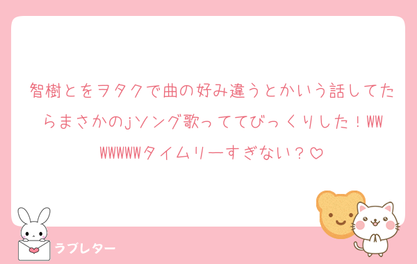 智樹とをヲタクで曲の好み違うとかいう話してたらまさかのjソング歌っててびっくりした！WWWWWWWタイムリーすぎない？