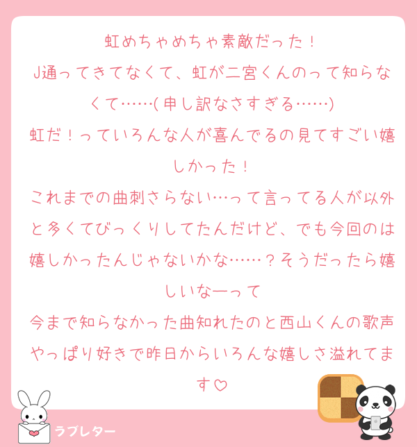 虹めちゃめちゃ素敵だった！
J通ってきてなくて、虹が二宮くんのって知らなくて……(申し訳なさすぎる……)
虹だ！っていろんな人が喜んでるの見てすごい嬉しかった！
これまでの曲刺さらない…って言ってる人が以外と多くてびっくりしてたんだけど、でも今回のは嬉しかったんじゃないかな……？そうだったら嬉しいなーって
今まで知らなかった曲知れたのと西山くんの歌声やっぱり好きで昨日からいろんな嬉しさ溢れてます