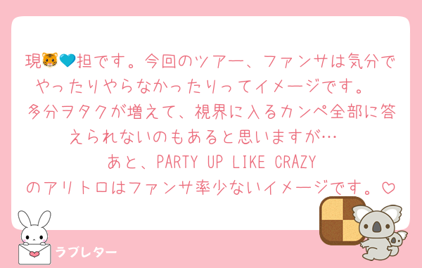 現🐯💙担です。今回のツアー、ファンサは気分でやったりやらなかったりってイメージです。
多分ヲタクが増えて、視界に入るカンペ全部に答えられないのもあると思いますが…
あと、PARTY UP LIKE CRAZYのアリトロはファンサ率少ないイメージです。