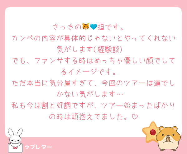 さっきの🐯💙担です。
カンペの内容が具体的じゃないとやってくれない気がします(経験談)
でも、ファンサする時はめっちゃ優しい顔でしてるイメージです。
ただ本当に気分屋すぎて、今回のツアーは運でしかない気がします…
私も今は割と好調ですが、ツアー始まったばかりの時は頭抱えてました。
