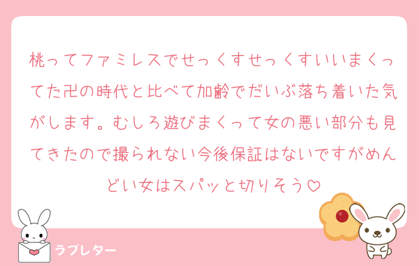 桃ってファミレスでせっくすせっくすいいまくってた卍の時代と比べて加齢でだいぶ落ち着いた気がします。むしろ遊びまくって女の悪い部分も見てきたので撮られない今後保証はないですがめんどい女はスパッと切りそう