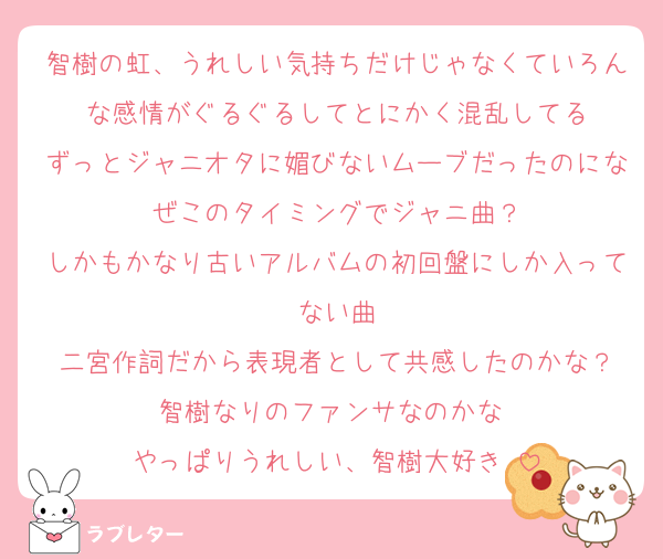 智樹の虹、うれしい気持ちだけじゃなくていろんな感情がぐるぐるしてとにかく混乱してる
ずっとジャニオタに媚びないムーブだったのになぜこのタイミングでジャニ曲？
しかもかなり古いアルバムの初回盤にしか入ってない曲
二宮作詞だから表現者として共感したのかな？
智樹なりのファンサなのかな♡
やっぱりうれしい、智樹大好き♡
