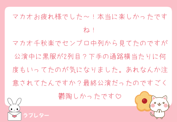 マカオお疲れ様でした～！本当に楽しかったですね！
マカオ千秋楽でセンブロ中列から見てたのですが公演中に黒服が2列目？下手の通路横当たりに何度もいってたのが気になりました。あれなんか注意されてたんですか？最終公演だったのですごく鬱陶しかったです