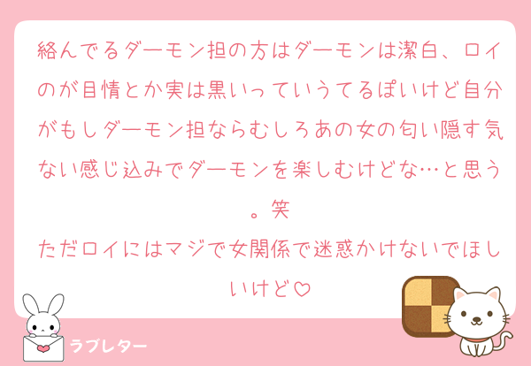 絡んでるダーモン担の方はダーモンは潔白、ロイのが目情とか実は黒いっていうてるぽいけど自分がもしダーモン担ならむしろあの女の匂い隠す気ない感じ込みでダーモンを楽しむけどな…と思う。笑
ただロイにはマジで女関係で迷惑かけないでほしいけど