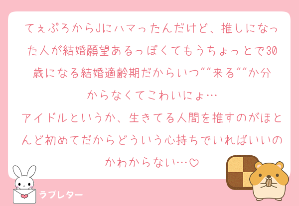 てぇぷろからJにハマったんだけど、推しになった人が結婚願望あるっぽくてもうちょっとで30歳になる結婚適齢期だからいつ""来る""か分からなくてこわいにょ…
アイドルというか、生きてる人間を推すのがほとんど初めてだからどういう心持ちでいればいいのかわからない…