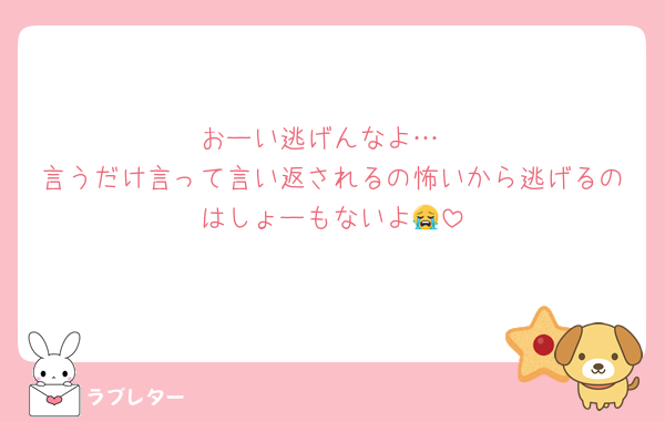 おーい逃げんなよ…
言うだけ言って言い返されるの怖いから逃げるのはしょーもないよ😭