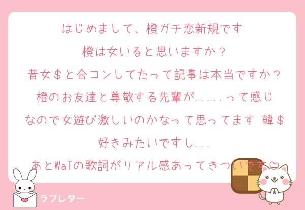 はじめまして、橙ガチ恋新規です♡
橙は女いると思いますか？
昔女＄と合コンしてたって記事は本当ですか？
橙のお友達と尊敬する先輩が.....って感じなので女遊び激しいのかなって思ってます♡韓＄好きみたいですし...
あとWaTの歌詞がリアル感あってきついです