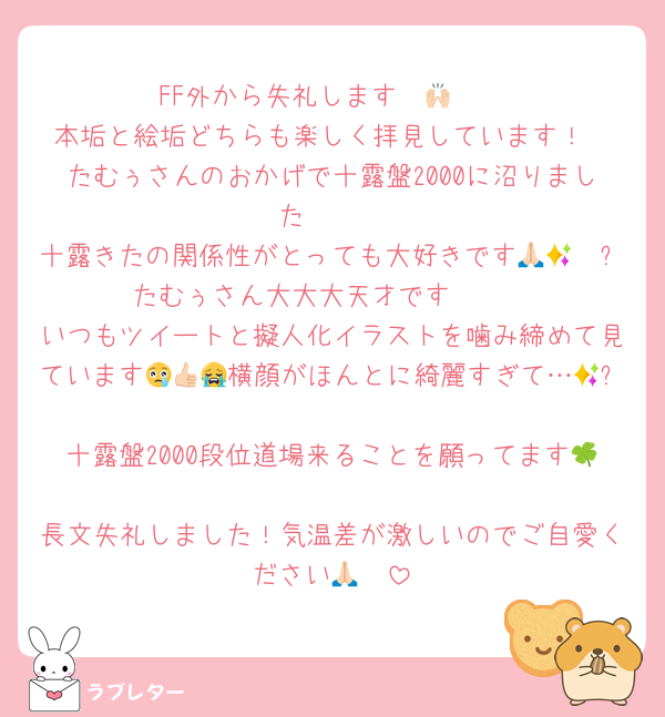 FF外から失礼します〜🙌🏻
本垢と絵垢どちらも楽しく拝見しています！
たむぅさんのおかげで十露盤2000に沼りました🥰🥰
十露きたの関係性がとっても大好きです🙏🏻🥲✨たむぅさん大大大天才です🥲🥲
いつもツイートと擬人化イラストを噛み締めて見ています😢👍🏻横顔がほんとに綺麗すぎて…😭✨
十露盤2000段位道場来ることを願ってます🍀
長文失礼しました！気温差が激しいのでご自愛ください🙏🏻