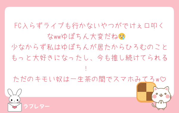 FC入らずライブも行かないやつがでけぇ口叩くなwwゆぽちん大変だね😢
少なからず私はゆぽちんが居たからひろむのこともっと大好きになったし、今も推し続けてられる！
ただのキモい奴は一生茶の間でスマホみてろw
