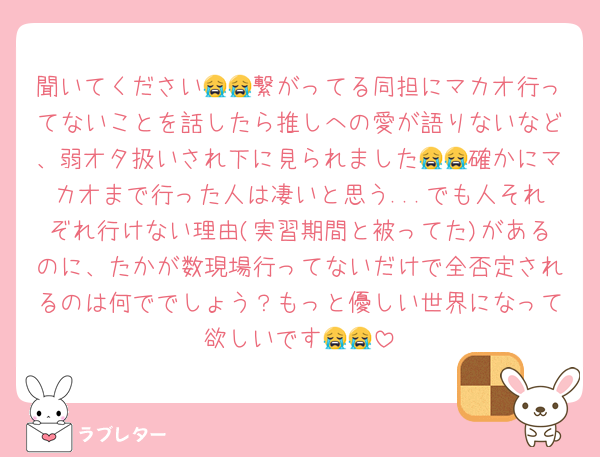 聞いてください😭😭繋がってる同担にマカオ行ってないことを話したら推しへの愛が語りないなど、弱オタ扱いされ下に見られました😭😭確かにマカオまで行った人は凄いと思う...でも人それぞれ行けない理由(実習期間と被ってた)があるのに、たかが数現場行ってないだけで全否定されるのは何ででしょう？もっと優しい世界になって欲しいです😭😭