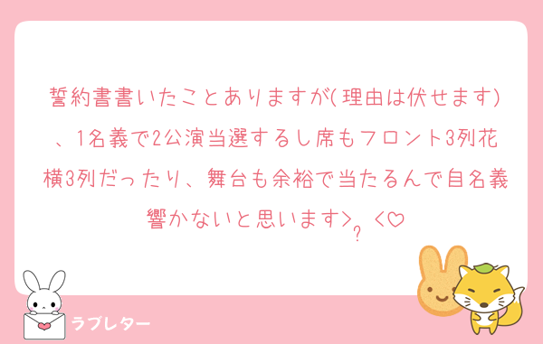 誓約書書いたことありますが(理由は伏せます)、1名義で2公演当選するし席もフロント3列花横3列だったり、舞台も余裕で当たるんで自名義響かないと思います>  ̫<