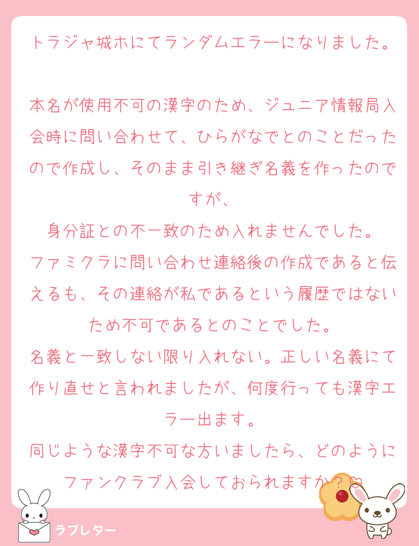トラジャ城ホにてランダムエラーになりました。
本名が使用不可の漢字のため、ジュニア情報局入会時に問い合わせて、ひらがなでとのことだったので作成し、そのまま引き継ぎ名義を作ったのですが、
身分証との不一致のため入れませんでした。
ファミクラに問い合わせ連絡後の作成であると伝えるも、その連絡が私であるという履歴ではないため不可であるとのことでした。
名義と一致しない限り入れない。正しい名義にて作り直せと言われましたが、何度行っても漢字エラー出ます。
同じような漢字不可な方いましたら、どのようにファンクラブ入会しておられますか？