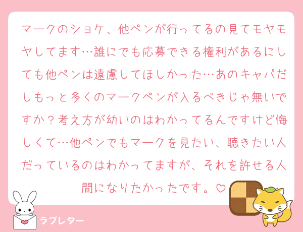 マークのショケ、他ペンが行ってるの見てモヤモヤしてます…誰にでも応募できる権利があるにしても他ペンは遠慮してほしかった…あのキャパだしもっと多くのマークペンが入るべきじゃ無いですか？考え方が幼いのはわかってるんですけど悔しくて…他ペンでもマークを見たい、聴きたい人だっているのはわかってますが、それを許せる人間になりたかったです。