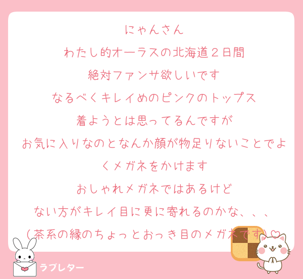 にゃんさん
わたし的オーラスの北海道２日間
絶対ファンサ欲しいです
なるべくキレイめのピンクのトップス
着ようとは思ってるんですが
お気に入りなのとなんか顔が物足りないことでよくメガネをかけます
おしゃれメガネではあるけど
ない方がキレイ目に更に寄れるのかな、、、
(茶系の縁のちょっとおっき目のメガネです)