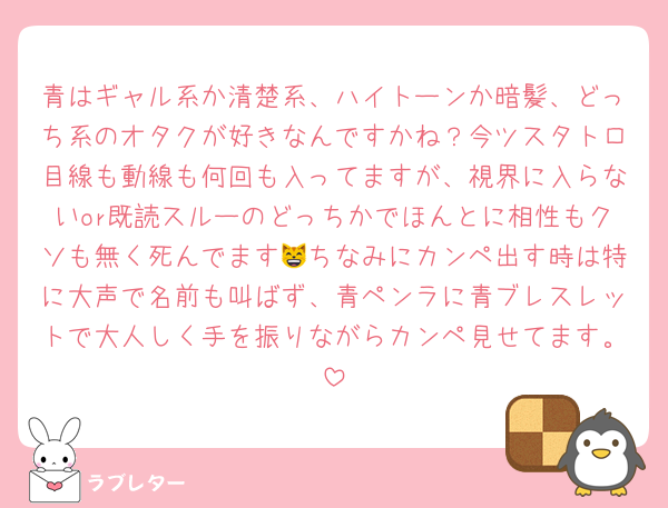 青はギャル系か清楚系、ハイトーンか暗髪、どっち系のオタクが好きなんですかね？今ツスタトロ目線も動線も何回も入ってますが、視界に入らないor既読スルーのどっちかでほんとに相性もクソも無く死んでます😸ちなみにカンペ出す時は特に大声で名前も叫ばず、青ペンラに青ブレスレットで大人しく手を振りながらカンペ見せてます。