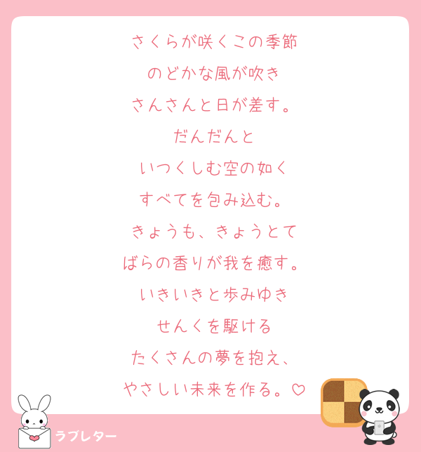 さくらが咲くこの季節
のどかな風が吹き
さんさんと日が差す。
だんだんと
いつくしむ空の如く
すべてを包み込む。
きょうも、きょうとて
ばらの香りが我を癒す。
いきいきと歩みゆき
せんくを駆ける
たくさんの夢を抱え、
やさしい未来を作る。