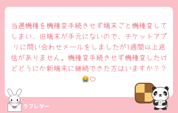 当選機種を機種変手続きせず端末ごと機種変してしまい、旧端末が手元にないので、チケットアプリに問い合わせメールをしましたが1週間以上返信がありません。機種変手続きせず機種変したけどどうにか新端末に継続できた方はいますか？？😭
