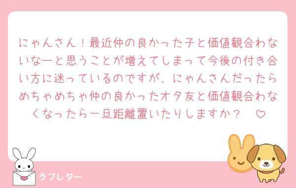 にゃんさん！最近仲の良かった子と価値観合わないなーと思うことが増えてしまって今後の付き合い方に迷っているのですが、にゃんさんだったらめちゃめちゃ仲の良かったオタ友と価値観合わなくなったら一旦距離置いたりしますか？🥲