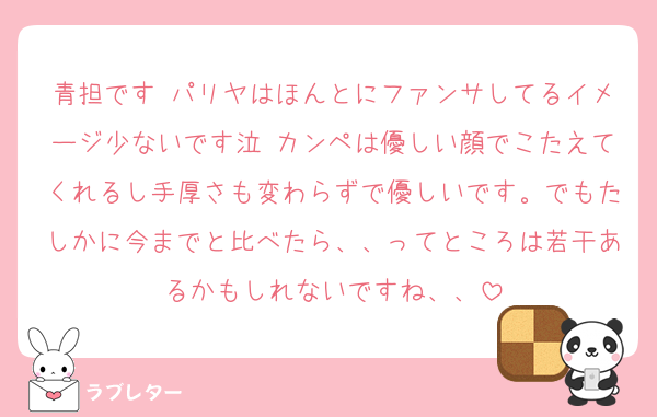 青担です パリヤはほんとにファンサしてるイメージ少ないです泣 カンペは優しい顔でこたえてくれるし手厚さも変わらずで優しいです。でもたしかに今までと比べたら、、ってところは若干あるかもしれないですね、、