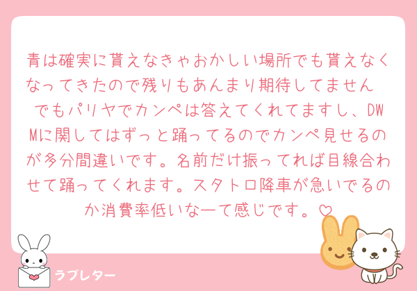 青は確実に貰えなきゃおかしい場所でも貰えなくなってきたので残りもあんまり期待してません🥲でもパリヤでカンペは答えてくれてますし、DWMに関してはずっと踊ってるのでカンペ見せるのが多分間違いです。名前だけ振ってれば目線合わせて踊ってくれます。スタトロ降車が急いでるのか消費率低いなーて感じです。