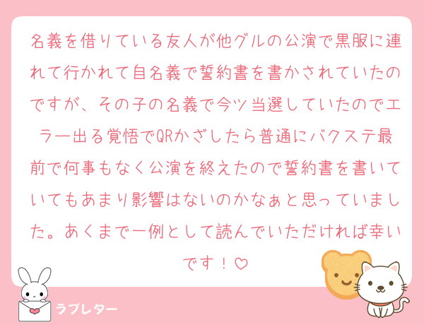 名義を借りている友人が他グルの公演で黒服に連れて行かれて自名義で誓約書を書かされていたのですが、その子の名義で今ツ当選していたのでエラー出る覚悟でQRかざしたら普通にバクステ最前で何事もなく公演を終えたので誓約書を書いていてもあまり影響はないのかなぁと思っていました。あくまで一例として読んでいただければ幸いです！
