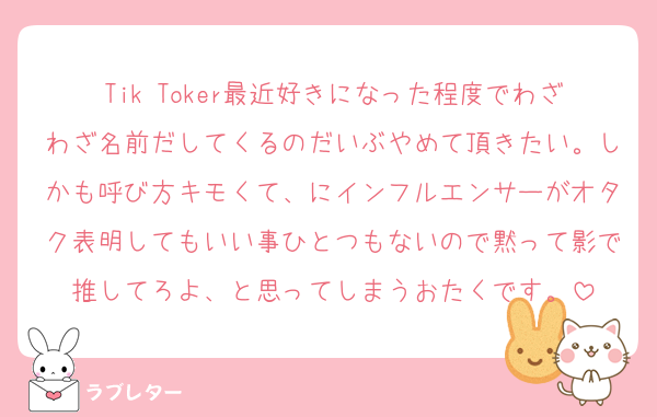 Tik Toker最近好きになった程度でわざわざ名前だしてくるのだいぶやめて頂きたい。しかも呼び方キモくて、にインフルエンサーがオタク表明してもいい事ひとつもないので黙って影で推してろよ、と思ってしまうおたくです。