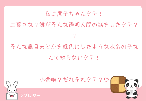 私は盾子ちゃんタテ！
二葉さな？誰がそんな透明人間の話をしたタテ？？
そんな鹿目まどかを緑色にしたような水名の子なんて知らないタテ！

小倉唯？だれそれタテ？