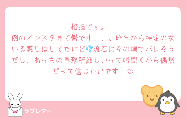 橙担です。
例のインスタ見て鬱です、、。昨年から特定の女いる感じはしてたけど💦流石にその場でバレそうだし、あっちの事務所厳しいって噂聞くから偶然だって信じたいです🥺