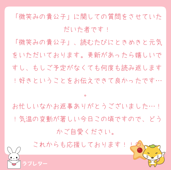 「微笑みの貴公子」に関しての質問をさせていただいた者です！
「微笑みの貴公子」、読むたびにときめきと元気をいただいております。更新があったら嬉しいですし、もしご予定がなくても何度も読み返します！好きということをお伝えできて良かったです…。
お忙しいなかお返事ありがとうございました…！！気温の変動が著しい今日この頃ですので、どうかご自愛ください。
これからも応援しております！！