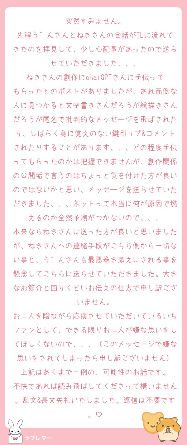 突然すみません。
先程う゛んさんとねきさんの会話がTLに流れてきたのを拝見して、少し心配事があったので送らせていただきました、、、
ねきさんの創作にchatGPTさんに手伝ってもらったとのポストがありましたが、あれ面倒な人に見つかると文字書きさんだろうが絵描きさんだろうが匿名で批判的なメッセージを飛ばされたり、しばらく身に覚えのない鍵引リプ&コメントされたりすることがあります、、、どの程度手伝ってもらったのかは把握できませんが、創作関係の公開垢で言うのはちょっと気を付けた方が良いのではないかと思い、メッセージを送らせていただきました、、、ネットって本当に何が原因で燃えるのか全然予測がつかないので、、、
本来ならねきさんに送った方が良いと思いましたが、ねきさんへの連絡手段がこちら側から一切ない事と、う゛んさんも最悪巻き添えにされる事を懸念してこちらに送らせていただきました。大きなお節介と回りくどいお伝えの仕方で申し訳ございません。
お二人を陰ながら応援させていただいているいちファンとして、できる限りお二人が嫌な思いをしてほしくないので、、、（このメッセージで嫌な思いをされてしまったら申し訳ございません）
上記はあくまで一例の、可能性のお話です。
不快であれば読み飛ばしてくださって構いません。乱文&長文失礼いたしました。返信は不要です。