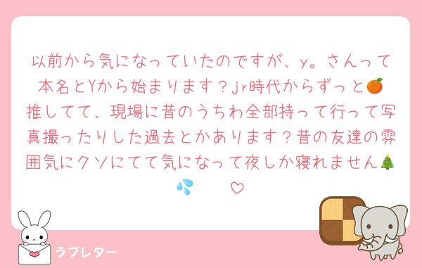 以前から気になっていたのですが、y。さんって本名とYから始まります？jr時代からずっと🍊推してて、現場に昔のうちわ全部持って行って写真撮ったりした過去とかあります？昔の友達の雰囲気にクソにてて気になって夜しか寝れません🎄🥲🥲💦