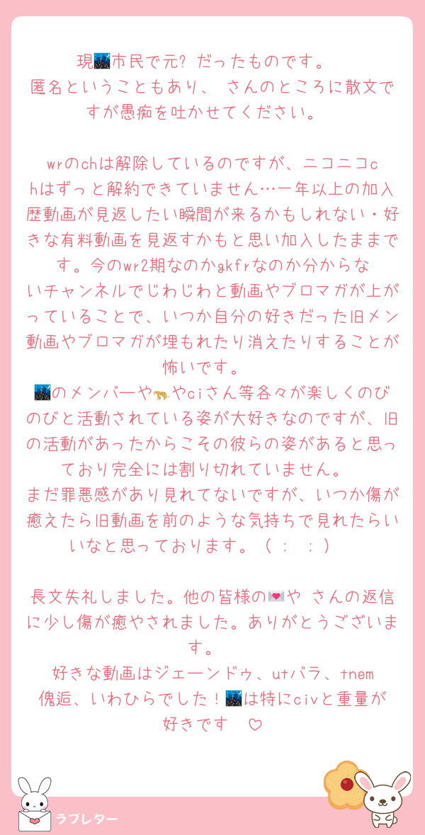 現🌃市民で元⚙️だったものです。
匿名ということもあり、♡さんのところに散文ですが愚痴を吐かせてください。

wrのchは解除しているのですが、ニコニコchはずっと解約できていません…一年以上の加入歴動画が見返したい瞬間が来るかもしれない・好きな有料動画を見返すかもと思い加入したままです。今のwr2期なのかgkfrなのか分からないチャンネルでじわじわと動画やブロマガが上がっていることで、いつか自分の好きだった旧メン動画やブロマガが埋もれたり消えたりすることが怖いです。
🌃のメンバーや🐆やciさん等各々が楽しくのびのびと活動されている姿が大好きなのですが、旧の活動があったからこその彼らの姿があると思っており完全には割り切れていません。
まだ罪悪感があり見れてないですが、いつか傷が癒えたら旧動画を前のような気持ちで見れたらいいなと思っております。（ ;  ; ）

長文失礼しました。他の皆様の💌や♡さんの返信に少し傷が癒やされました。ありがとうございます。
好きな動画はジェーンドゥ、utバラ、tnem傀逅、いわひらでした！🌃は特にcivと重量が好きです🫶