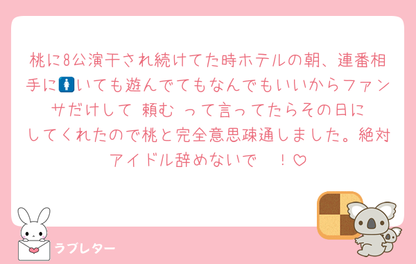 桃に8公演干され続けてた時ホテルの朝、連番相手に🚺いても遊んでてもなんでもいいからファンサだけして‼️頼む‼️って言ってたらその日にしてくれたので桃と完全意思疎通しました。絶対アイドル辞めないで〜！