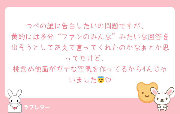 つべの誰に告白したいの問題ですが、
黄的には多分“ファンのみんな”みたいな回答を出そうとしてあえて言ってくれたのかなぁとか思ってたけど、
桃含め他面がガチな空気を作ってるから4んじゃいました😇