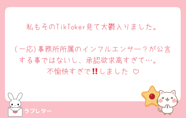 私もそのTikToker見て大鬱入りました。
(一応)事務所所属のインフルエンサー？が公言する事ではないし、承認欲求高すぎて…。
不愉快すぎで🧱しました‼️