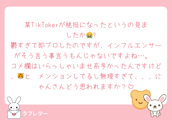某TikTokerが桃担になったというの見ましたか😭⁉️
鬱すぎて即ブロしたのですが、インフルエンサーがそう言う事言うもんじゃないですよね…。
コメ欄はいらっしゃいませ系多かったんですけど、🐯と🩷メンションしてるし無理すぎて、、、にゃんさんどう思われますか？