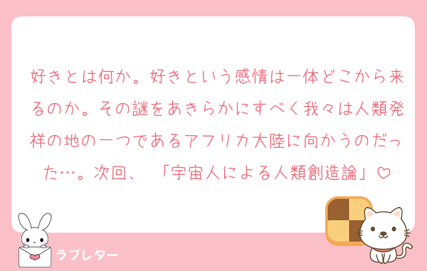 好きとは何か。好きという感情は一体どこから来るのか。その謎をあきらかにすべく我々は人類発祥の地の一つであるアフリカ大陸に向かうのだった…。次回、 「宇宙人による人類創造論」