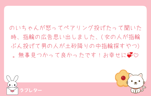 のいちゃんが怒ってペアリング投げたって聞いた時、指輪の広告思い出しました、(女の人が指輪ぶん投げて男の人が土砂降りの中指輪探すやつ)。無事見つかって良かったです！お幸せに💞